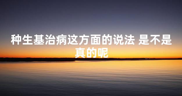 种生基治病这方面的说法 是不是真的呢